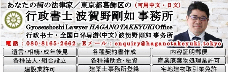 あなたの街の法律家／東京都葛飾区の 行政書士・全国通訳案内士(中国語) 波賀野剛如 事務所 | Gyoseishoshi Lawyer HAGANO TAKEYUKI Office | 行政书士・全国口译导游(中文) 波贺野刚如 事务所 | 可用中文・日文 | 遺言・相続・成年後見 | 各種契約書作成 | 内容証明郵便 | 各種法人・組合設立 | 各種補助金・融資 | 産業廃棄物処理業許可 | 建設業許可 | 建築士事務所登録 | 宅地建物取引業免許 | マンション管理業登録 | マンション管理組合運営 | 賃貸住宅管理業登録 | 旅行業登録 | 旅行サービス手配業登録 | 風俗・飲食店営業許可 | 旅館業許可 | 住宅宿泊事業届出 | 酒類製造業・販売業免許 | 外国人在留許可・帰化 | 公印確認・アポスティーユ | 領事認証 | 貸金業許可 | 古物商許可 | 日中翻訳・通訳 | 自動車運送業許可 | 自動車に関する各種手続 | 著作権登録<br>ビザ・在留許可・帰化のことなら<br>行政書士・全国通訳案内士(中国語)波賀野剛如事務所<br>代表行政書士と直接母国語(普通話・國語)で相談できる行政書士事務所<br>粤語対応スタッフ(広東省広州市出身・日本語能力試験１級)も在籍<br>日本签证•居留许可•归化专家<br>行政书士•全国口译导游(中文) 波贺野刚如 事务所<br>直接能用母语(普通话•国语)来跟代表行政书士咨询的行政书士事务所<br>也有粤语应对助理(来自广东省广州市•日语能力考试1级)为您服务<br>如您要申請簽證・在留資格認定・歸化<br>行政書士・全國口譯導游(中文) 波賀野剛如 事務所<br>直接能用母語（普通話・國語）來跟代表行政書士諮詢的行政書士事務所<br>也有粵語應對助理（來自廣東省廣州市・日語能力考試1級）<br>When it comes to visas, status of residence and naturalization, leave to<br>Gyoseishoshi Lawyer HAGANO TAKEYUKI Office<br>사증·재류허가·귀화에 대해서는 <br>행정사・통역안내사(중국어) 하가노타케유키 사무소