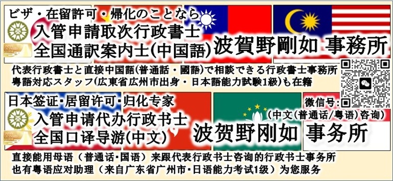 <h4>ビザ・在留許可・帰化のことなら</h4><br><h1>行政書士・通訳案内士(中国語) 波賀野剛如 事務所</h1><br><h3>代表行政書士と直接母国語(普通話・國語)でコミュニケーションができる行政書士事務所</h3><br><h3>粤語対応スタッフ(広東省広州市出身・日本語能力試験1級)も常駐</h3><br><h4>如您要申请签证、在留资格认定、归化</h4><br><h1>行政书士 波贺野刚如 事务所</h1><br><h3>直接能用母语（普通话・国语）来跟代表行政书士咨询的行政书士事务所</h3><br><h3>也有粤语应对助理（来自广东省广州市・日语能力考试1级）</h3>