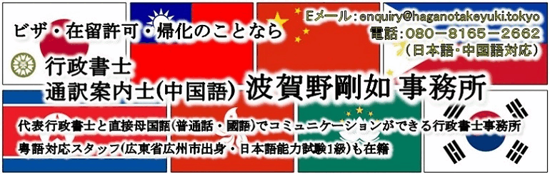 ビザ・在留許可・帰化のことなら行政書士・全国通訳案内士(中国語) 波賀野剛如事務所 | 中国語・日本語対応 | 代表行政書士と直接母国語(普通話・國語)で相談できる行政書士事務所 | 粤語対応スタッフ(広東省広州市出身・日本語能力試験１級)も在籍 | Are you seeking for a Japanese Visa, Residence Permission or Naturalization? Gyoseishoshi Lawyer HAGANO TAKEYUKI Office | 日本签证・居留许可・归化专家 行政书士・全国口译导游(中文) 波贺野刚如事务所 | 可用中文・日文 | 直接能用母语(普通话•国语)来跟代表行政书士咨询的行政书士事务所 | 也有粤语应对助理(来自广东省广州市•日语能力考试1级)为您服务 | 日本簽證・居留許可・歸化專家 行政書士・全國口譯導游(中文) 波賀野剛如事務所 | 可用中文・日文 | 如您要申請簽證・在留資格認定・歸化<br><br>直接能用母語（普通話・國語）來跟代表行政書士諮詢的行政書士事務所 | 也有粵語應對助理（來自廣東省廣州市・日語能力考試1級） | 사증·재류허가·귀화에 대해서는 <br>행정사・통역안내사(중국어) 하가노타케유키 사무소 | Khi nói đến thị thực, tình trạng cư trú và nhập quốc tịch, hãy giao phó cho Văn phòng Luật sư Gyoseishoshi HAGANO TAKEYUKI